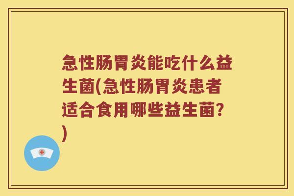 急性肠胃炎能吃什么益生菌(急性肠胃炎患者适合食用哪些益生菌？)