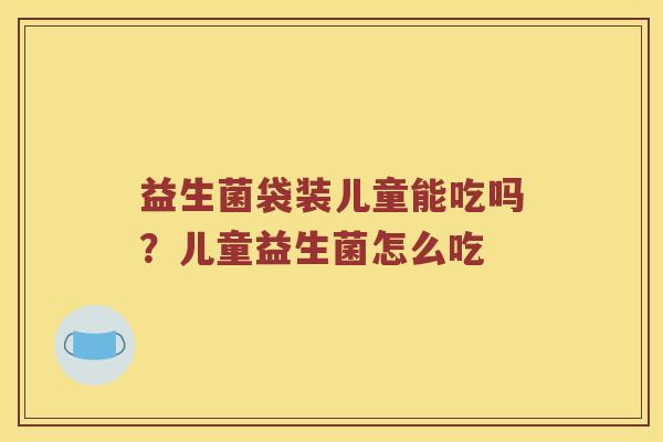 益生菌袋装儿童能吃吗?儿童益生菌怎么吃 益生菌袋装儿童能吃吗?儿童益生菌怎么吃