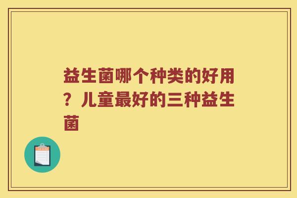 益生菌哪个种类的好用?儿童好的三种益生菌 益生菌哪个种类的好用?儿童好的三种益生菌