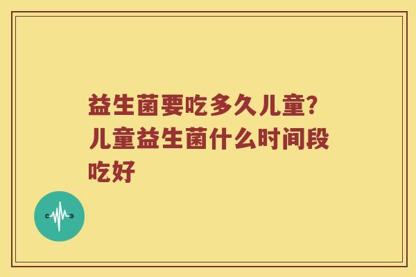 益生菌要吃多久儿童？儿童益生菌什么时间段吃好