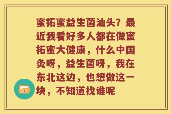 蜜拓蜜益生菌汕头？最近我看好多人都在做蜜拓蜜大健康，什么中国灸呀，益生菌呀，我在东北这边，也想做这一块，不知道找谁呢