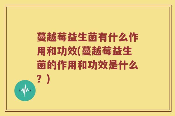 蔓越莓益生菌有什么作用和功效(蔓越莓益生菌的作用和功效是什么？)