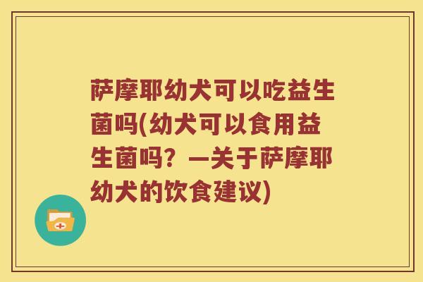 萨摩耶幼犬可以吃益生菌吗(幼犬可以食用益生菌吗？—关于萨摩耶幼犬的饮食建议)
