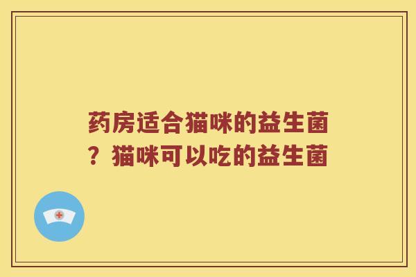 药房适合猫咪的益生菌?猫咪可以吃的益生菌 药房适合猫咪的益生菌?猫咪可以吃的益生菌