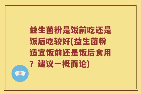 益生菌粉是饭前吃还是饭后吃较好(益生菌粉适宜饭前还是饭后食用？建议一概而论)