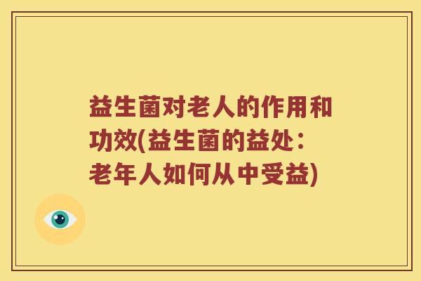 益生菌对老人的作用和功效(益生菌的益处：老年人如何从中受益)