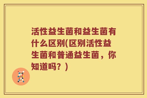 活性益生菌和益生菌有什么区别(区别活性益生菌和普通益生菌，你知道吗？)