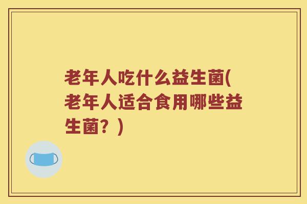 老年人吃什么益生菌(老年人适合食用哪些益生菌？)