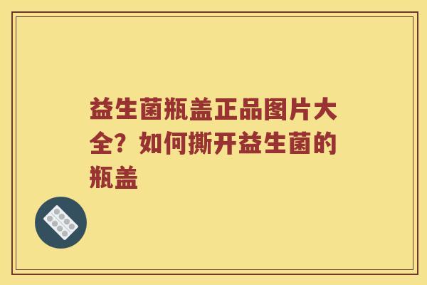 益生菌瓶盖正品图片大全？如何撕开益生菌的瓶盖