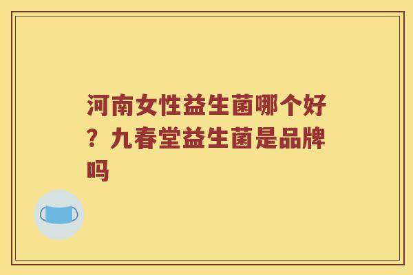 河南女性益生菌哪个好？九春堂益生菌是品牌吗