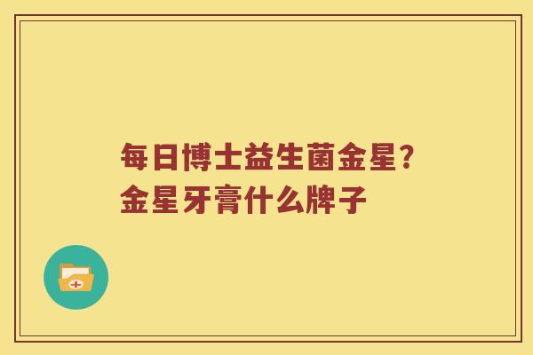 每日博士益生菌金星？金星牙膏什么牌子