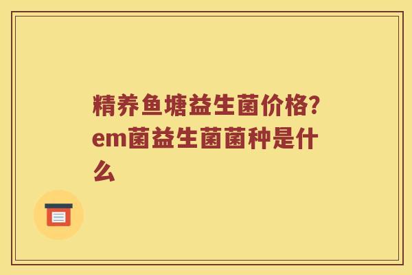 精养鱼塘益生菌价格？em菌益生菌菌种是什么