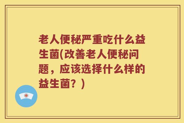 老人便秘严重吃什么益生菌(改善老人便秘问题，应该选择什么样的益生菌？)
