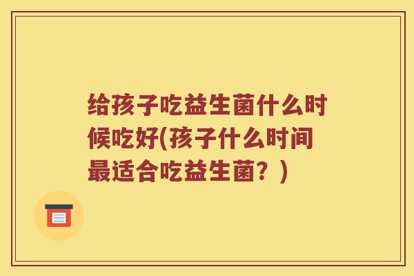 给孩子吃益生菌什么时候吃好(孩子什么时间最适合吃益生菌？)