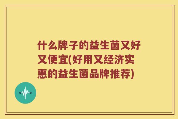 什么牌子的益生菌又好又便宜(好用又经济实惠的益生菌品牌推荐)