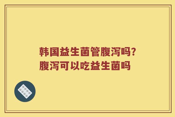 韩国益生菌管腹泻吗？腹泻可以吃益生菌吗