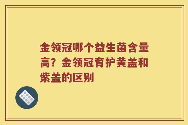 金领冠哪个益生菌含量高？金领冠育护黄盖和紫盖的区别