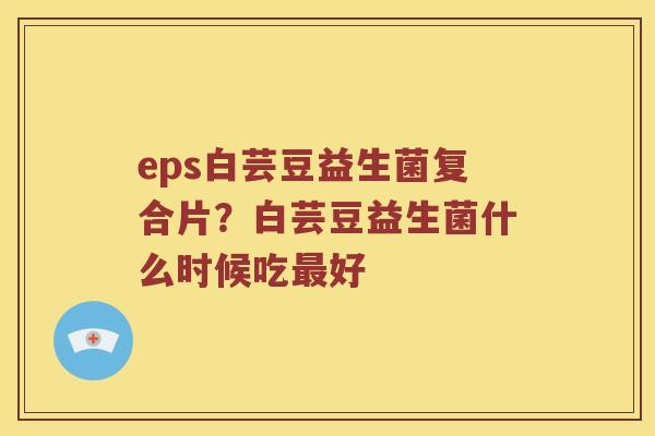 eps白芸豆益生菌复合片？白芸豆益生菌什么时候吃最好