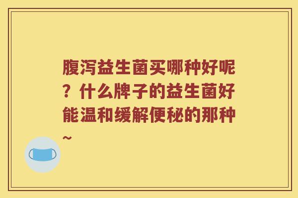 腹泻益生菌买哪种好呢？什么牌子的益生菌好能温和缓解便秘的那种~