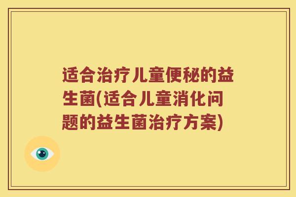 适合治疗儿童便秘的益生菌(适合儿童消化问题的益生菌治疗方案)