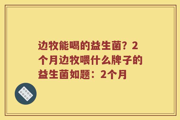 边牧能喝的益生菌？2个月边牧喂什么牌子的益生菌如题：2个月