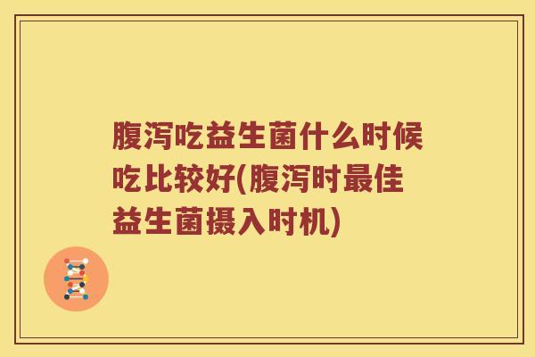 腹泻吃益生菌什么时候吃比较好(腹泻时最佳益生菌摄入时机)