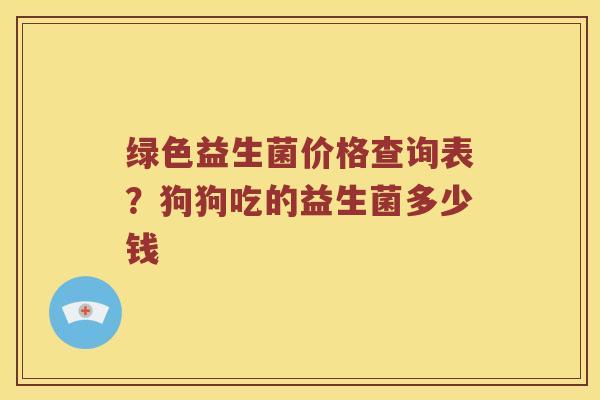 绿色益生菌价格查询表？狗狗吃的益生菌多少钱