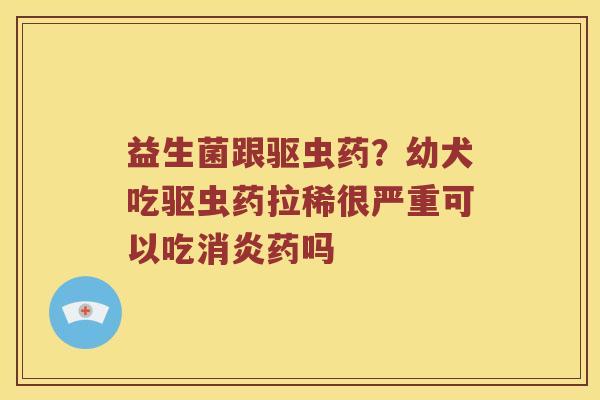 益生菌跟驱虫药？幼犬吃驱虫药拉稀很严重可以吃消炎药吗