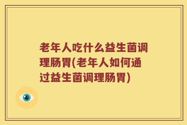 老年人吃什么益生菌调理肠胃(老年人如何通过益生菌调理肠胃)