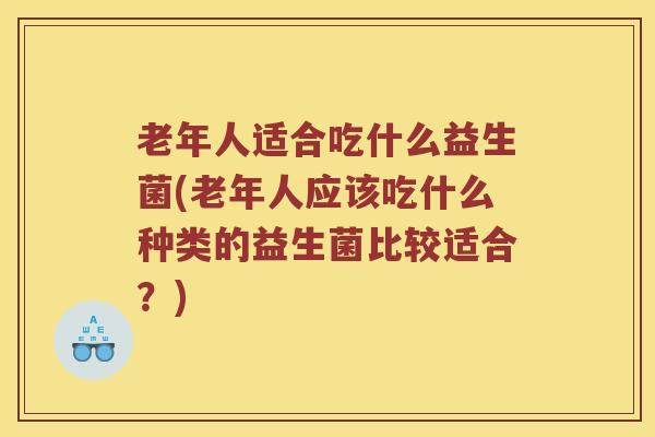 老年人适合吃什么益生菌(老年人应该吃什么种类的益生菌比较适合？)