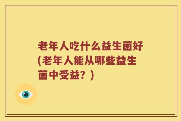 老年人吃什么益生菌好(老年人能从哪些益生菌中受益？)