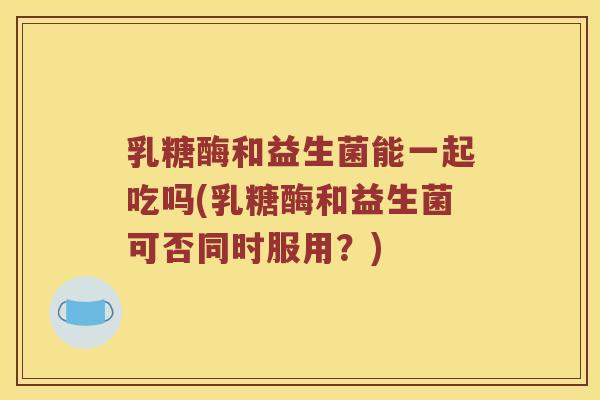 乳糖酶和益生菌能一起吃吗(乳糖酶和益生菌可否同时服用？)