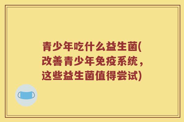 青少年吃什么益生菌(改善青少年免疫系统，这些益生菌值得尝试)