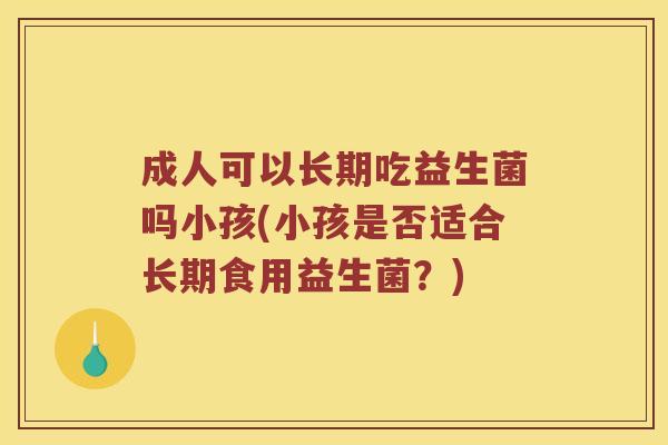 成人可以长期吃益生菌吗小孩(小孩是否适合长期食用益生菌？)