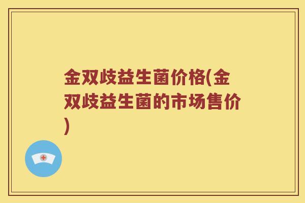 金双歧益生菌价格(金双歧益生菌的市场售价)