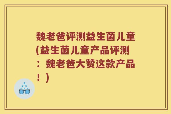 魏老爸评测益生菌儿童(益生菌儿童产品评测：魏老爸大赞这款产品！)