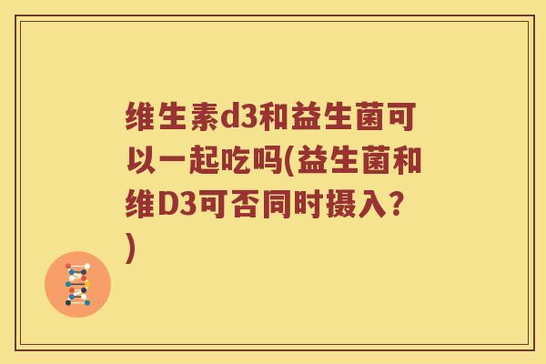 维生素d3和益生菌可以一起吃吗(益生菌和维D3可否同时摄入？)