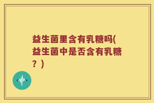 益生菌里含有乳糖吗(益生菌中是否含有乳糖？)