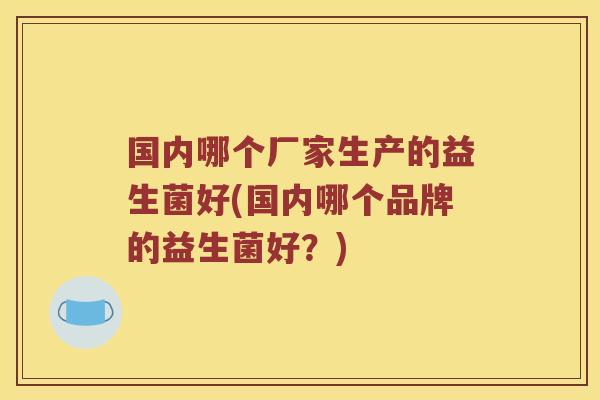 国内哪个厂家生产的益生菌好(国内哪个品牌的益生菌好？)
