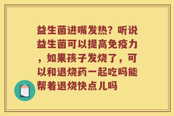 益生菌进嘴发热？听说益生菌可以提高免疫力，如果孩子发烧了，可以和退烧药一起吃吗能帮着退烧快点儿吗