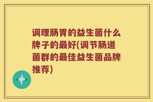 调理肠胃的益生菌什么牌子的最好(调节肠道菌群的最佳益生菌品牌推荐)