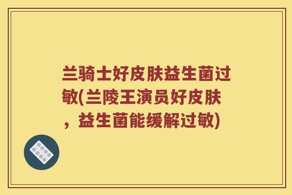 兰骑士好皮肤益生菌过敏(兰陵王演员好皮肤，益生菌能缓解过敏)