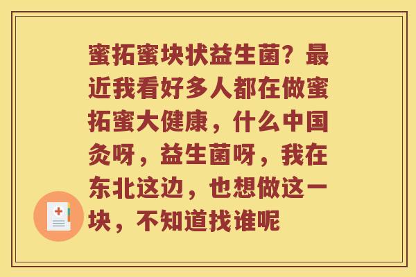蜜拓蜜块状益生菌？最近我看好多人都在做蜜拓蜜大健康，什么中国灸呀，益生菌呀，我在东北这边，也想做这一块，不知道找谁呢