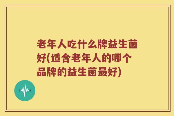 老年人吃什么牌益生菌好(适合老年人的哪个品牌的益生菌最好)