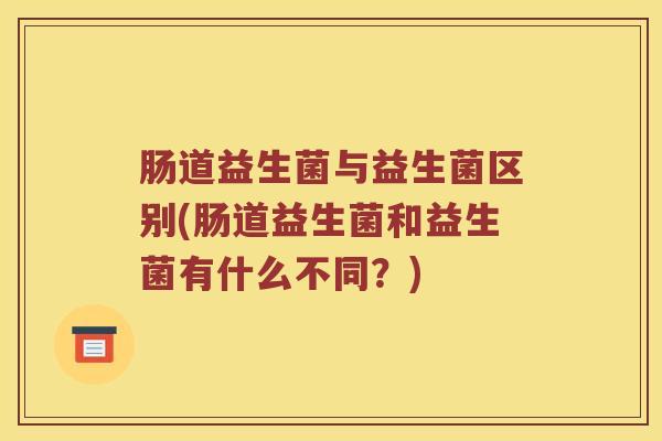 肠道益生菌与益生菌区别(肠道益生菌和益生菌有什么不同？)