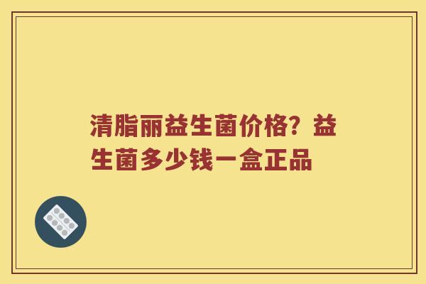 清脂丽益生菌价格？益生菌多少钱一盒正品