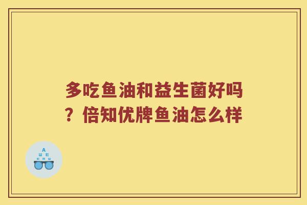多吃鱼油和益生菌好吗？倍知优牌鱼油怎么样