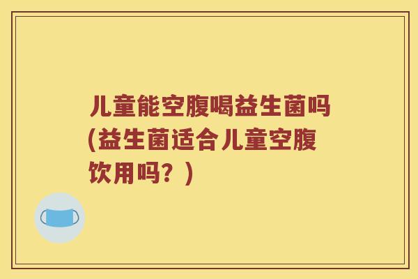 儿童能空腹喝益生菌吗(益生菌适合儿童空腹饮用吗？)