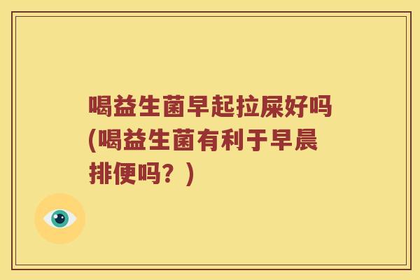 喝益生菌早起拉屎好吗(喝益生菌有利于早晨排便吗？)