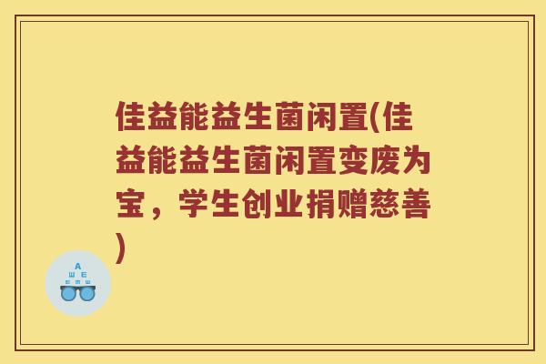 佳益能益生菌闲置(佳益能益生菌闲置变废为宝，学生创业捐赠慈善)